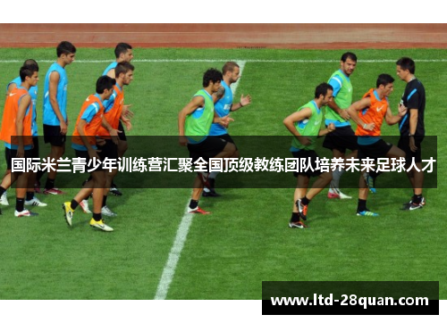国际米兰青少年训练营汇聚全国顶级教练团队培养未来足球人才