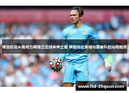 福登崭露头角成为英格兰足球未来之星 展望他在曼城与国家队的光明前景