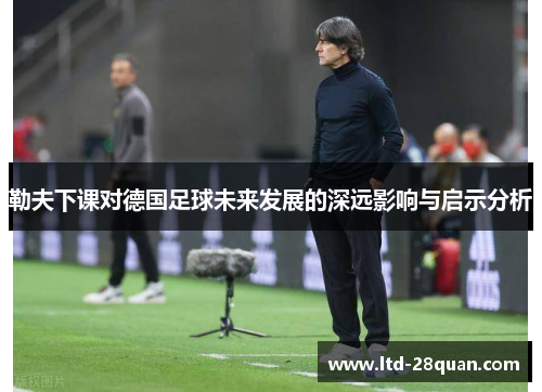 勒夫下课对德国足球未来发展的深远影响与启示分析