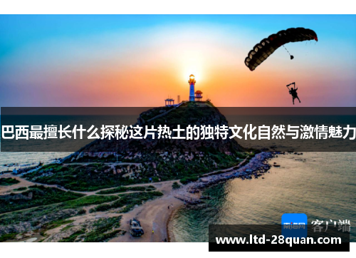 巴西最擅长什么探秘这片热土的独特文化自然与激情魅力