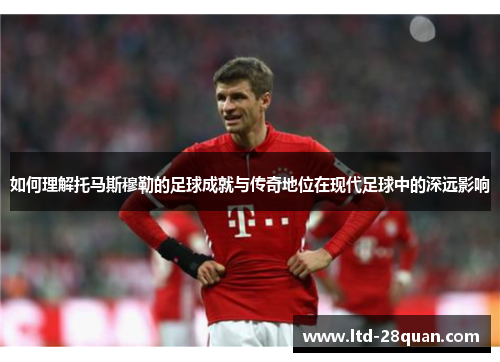 如何理解托马斯穆勒的足球成就与传奇地位在现代足球中的深远影响