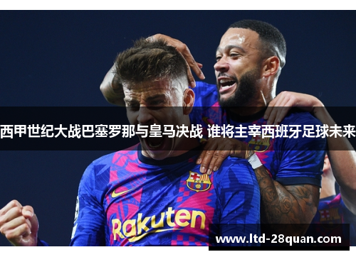 西甲世纪大战巴塞罗那与皇马决战 谁将主宰西班牙足球未来