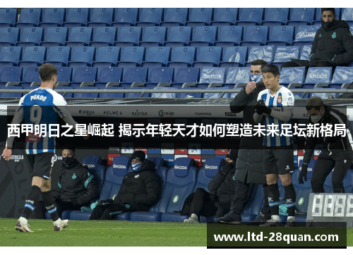 西甲明日之星崛起 揭示年轻天才如何塑造未来足坛新格局