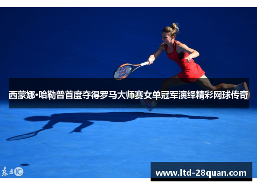 西蒙娜·哈勒普首度夺得罗马大师赛女单冠军演绎精彩网球传奇