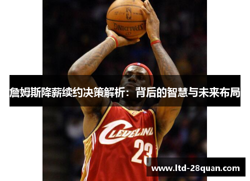 詹姆斯降薪续约决策解析：背后的智慧与未来布局