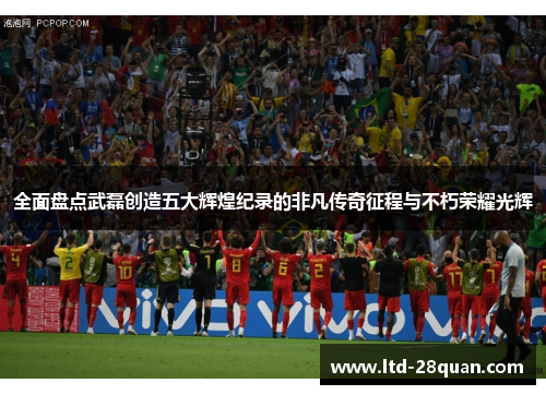 全面盘点武磊创造五大辉煌纪录的非凡传奇征程与不朽荣耀光辉