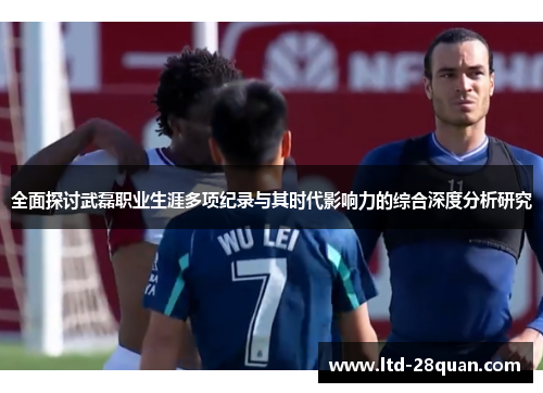 全面探讨武磊职业生涯多项纪录与其时代影响力的综合深度分析研究