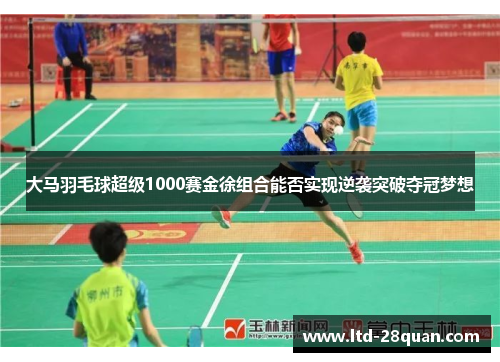 大马羽毛球超级1000赛金徐组合能否实现逆袭突破夺冠梦想